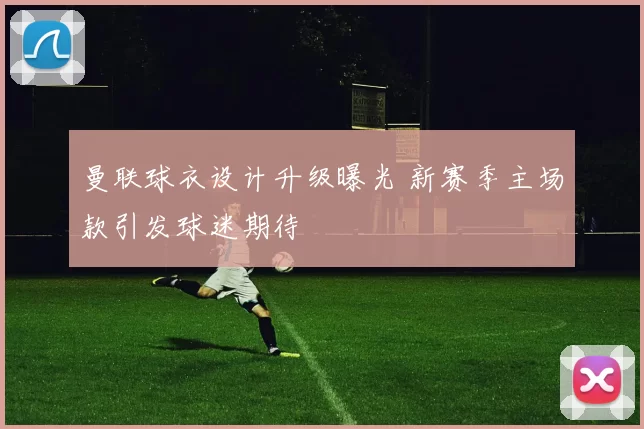 曼联球衣设计升级曝光 新赛季主场款引发球迷期待