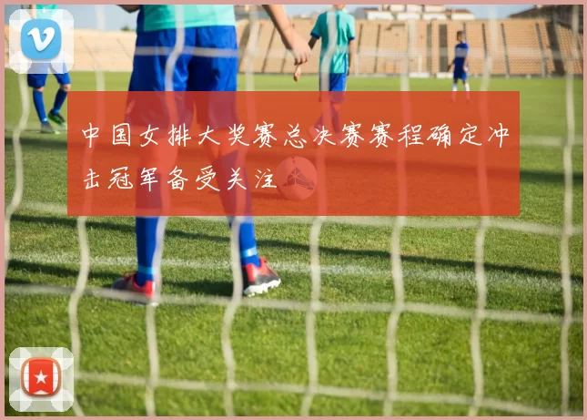 中国女排大奖赛总决赛赛程确定冲击冠军备受关注
