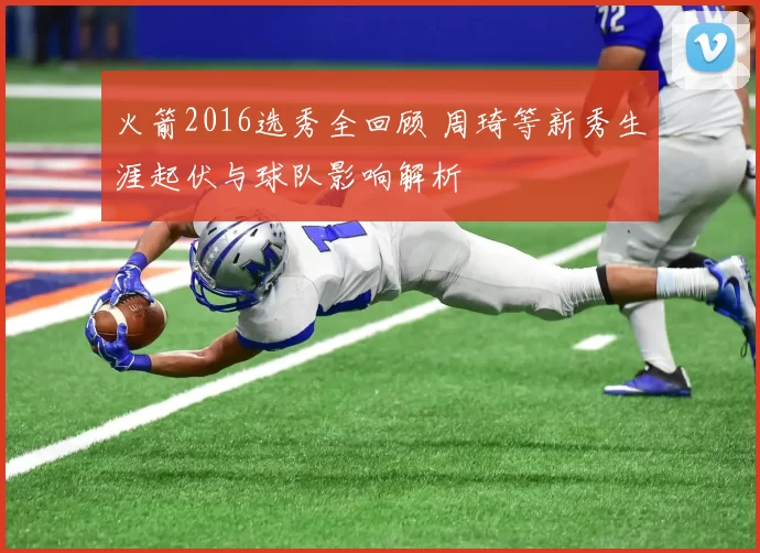 火箭2016选秀全回顾 周琦等新秀生涯起伏与球队影响解析