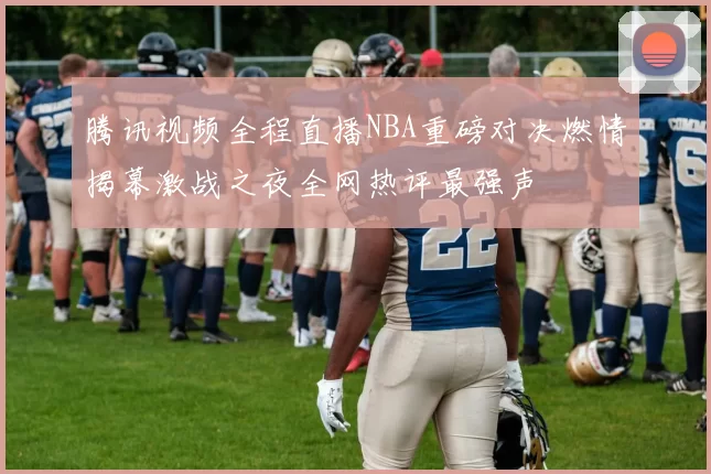 腾讯视频全程直播NBA重磅对决燃情揭幕激战之夜全网热评最强声