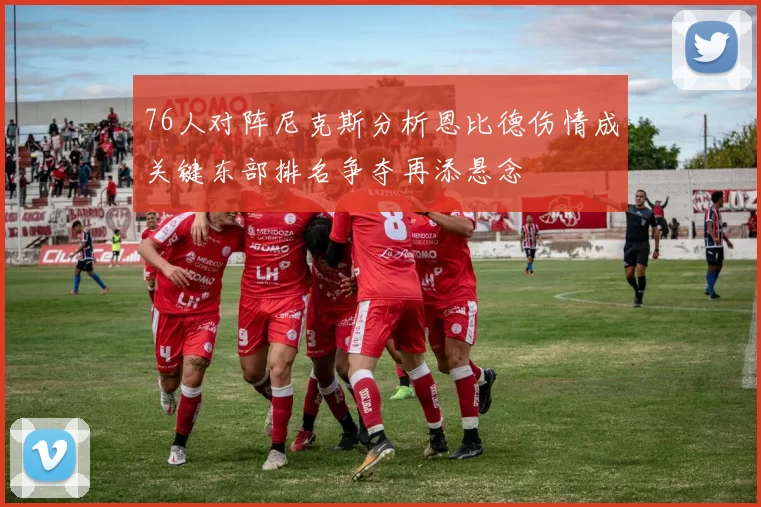 76人对阵尼克斯分析恩比德伤情成关键东部排名争夺再添悬念