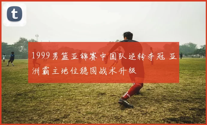 1999男篮亚锦赛中国队逆转夺冠 亚洲霸主地位稳固战术升级