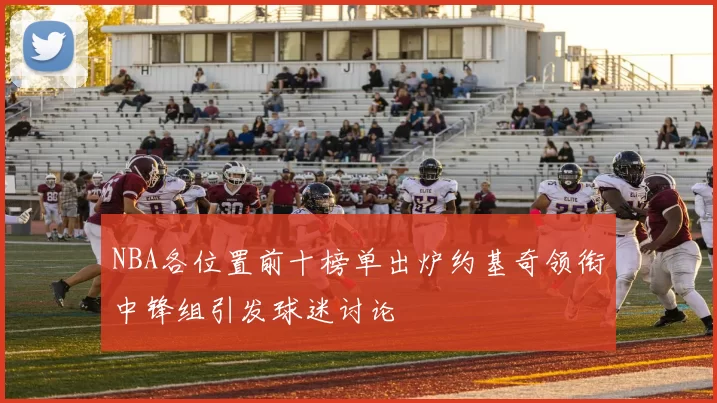 NBA各位置前十榜单出炉约基奇领衔中锋组引发球迷讨论