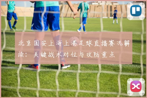 北京国安上海上港足球直播赛况解读：关键战术对位与攻防重点