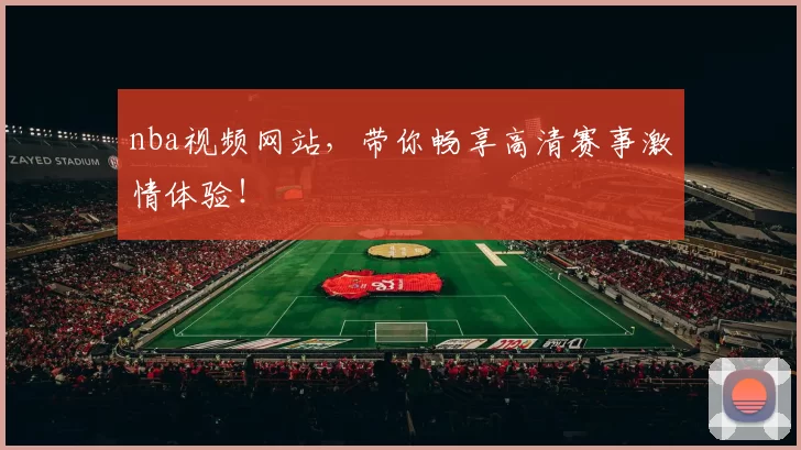 nba视频网站，带你畅享高清赛事激情体验！