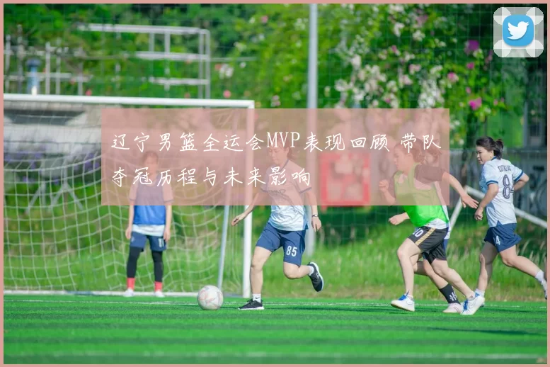 辽宁男篮全运会MVP表现回顾 带队夺冠历程与未来影响