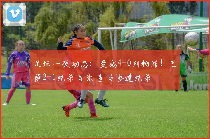 足坛一夜动态：曼城4-0利物浦！巴萨2-1绝杀马竞 皇马惨遭绝杀