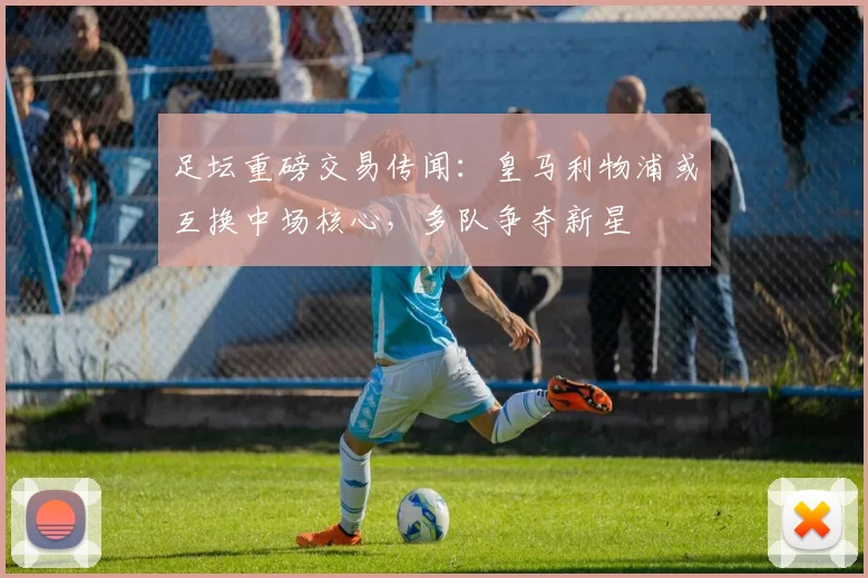 足坛重磅交易传闻：皇马利物浦或互换中场核心，多队争夺新星