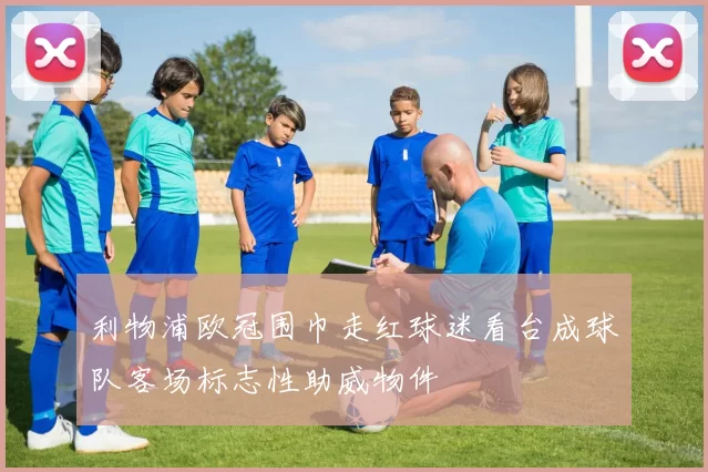 利物浦欧冠围巾走红球迷看台成球队客场标志性助威物件