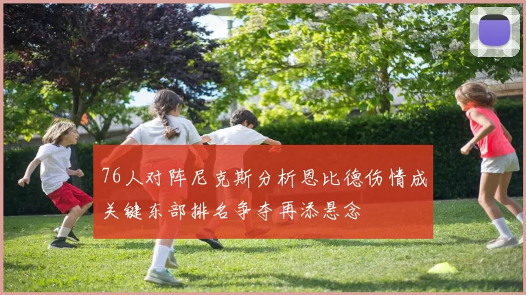 76人对阵尼克斯分析恩比德伤情成关键东部排名争夺再添悬念