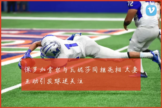 保罗加索尔与瓦妮莎同框亮相 夫妻互动引发球迷关注