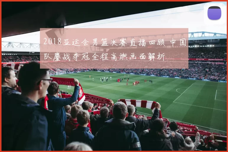 2018亚运会男篮决赛直播回顾 中国队鏖战夺冠全程高燃画面解析