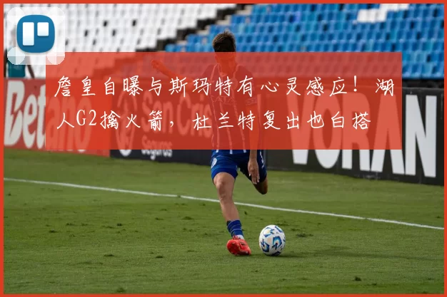 詹皇自曝与斯玛特有心灵感应！湖人G2擒火箭，杜兰特复出也白搭