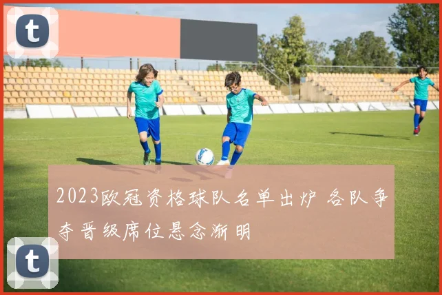 2023欧冠资格球队名单出炉 各队争夺晋级席位悬念渐明