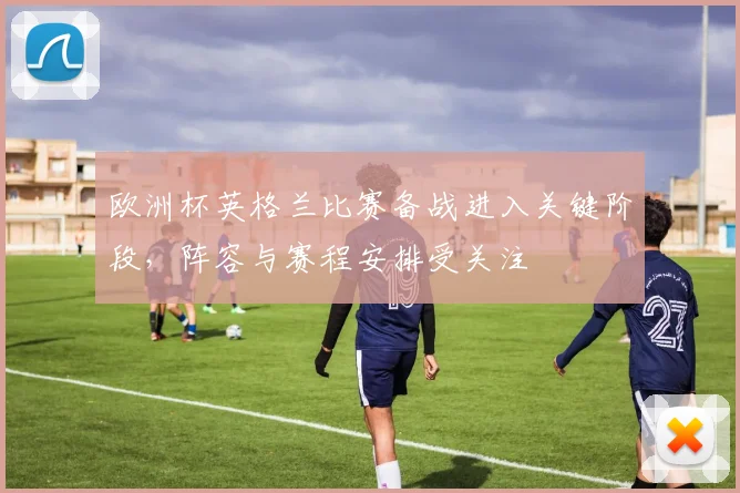 欧洲杯英格兰比赛备战进入关键阶段，阵容与赛程安排受关注